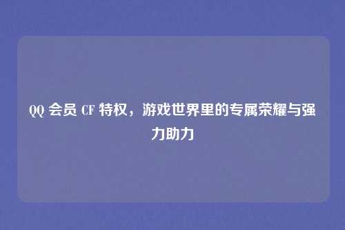 QQ 会员 CF 特权,游戏世界里的专属荣耀与强力助力