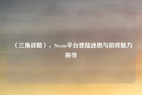 〈三角战略〉,Steam平台登陆迷思与游戏魅力探寻