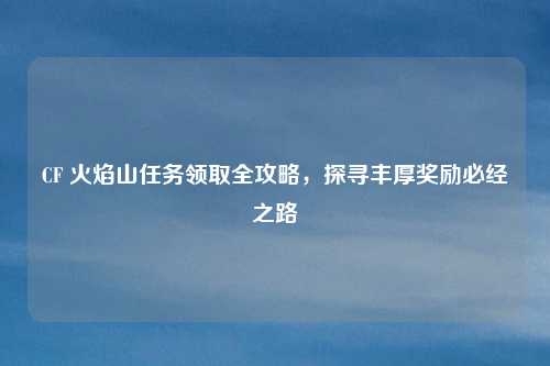CF 火焰山任务领取全攻略,探寻丰厚奖励必经之路