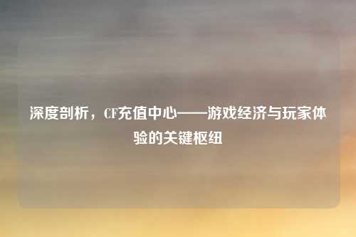 深度剖析,CF充值中心——游戏经济与玩家体验的关键枢纽