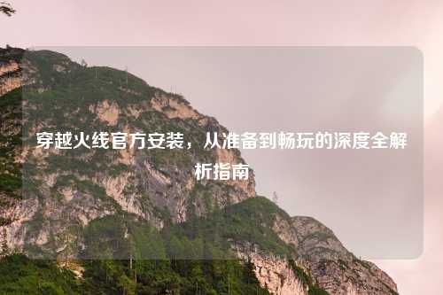 穿越火线官方安装,从准备到畅玩的深度全解析指南