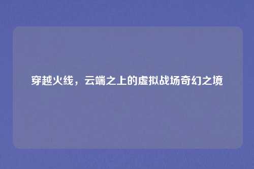 穿越火线,云端之上的虚拟战场奇幻之境