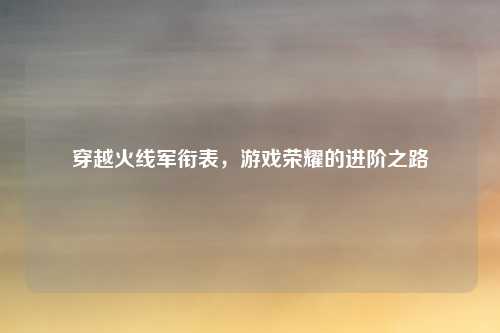 穿越火线军衔表,游戏荣耀的进阶之路