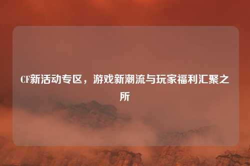 CF新活动专区,游戏新潮流与玩家福利汇聚之所