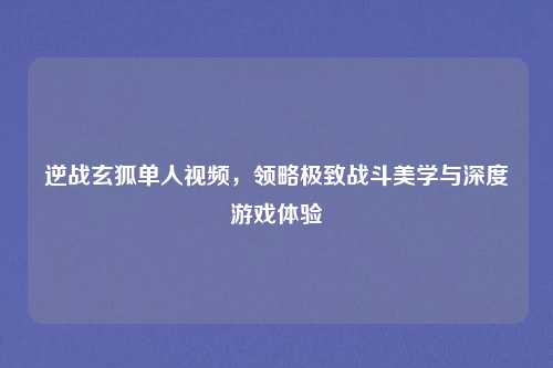 逆战玄狐单人视频,领略极致战斗美学与深度游戏体验