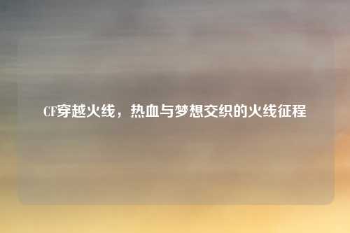 CF穿越火线，热血与梦想交织的火线征程