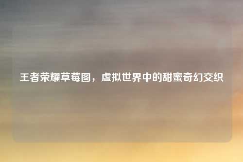 王者荣耀草莓图，虚拟世界中的甜蜜奇幻交织