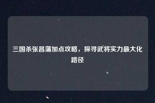 三国杀张昌蒲加点攻略,探寻武将实力最大化路径