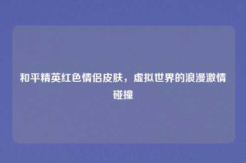 和平精英红色情侣皮肤，虚拟世界的浪漫激情碰撞