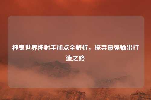 神鬼世界神射手加点全解析，探寻最强输出打造之路