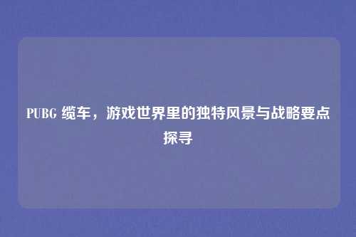 PUBG 缆车,游戏世界里的独特风景与战略要点探寻