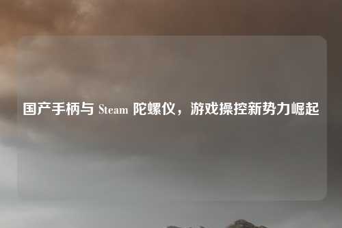 国产手柄与 Steam 陀螺仪,游戏操控新势力崛起