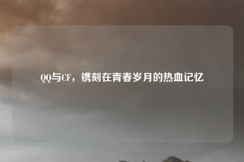 QQ与CF，镌刻在青春岁月的热血记忆