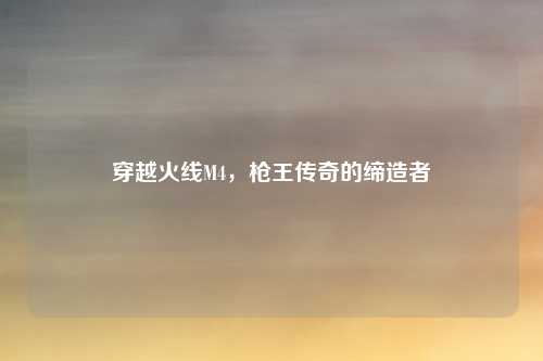 穿越火线M4，枪王传奇的缔造者