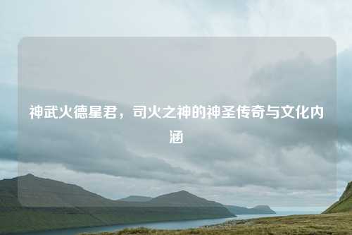 神武火德星君,司火之神的神圣传奇与文化内涵