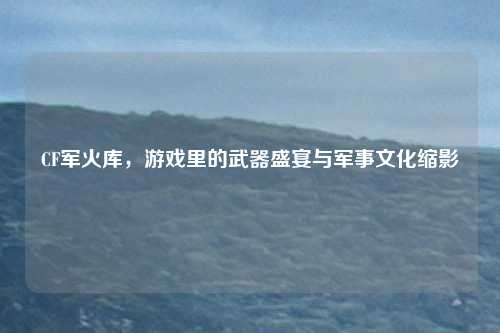 CF军火库，游戏里的武器盛宴与军事文化缩影