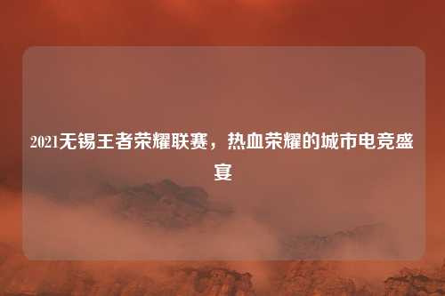 2021无锡王者荣耀联赛,热血荣耀的城市电竞盛宴