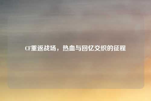 CF重返战场，热血与回忆交织的征程