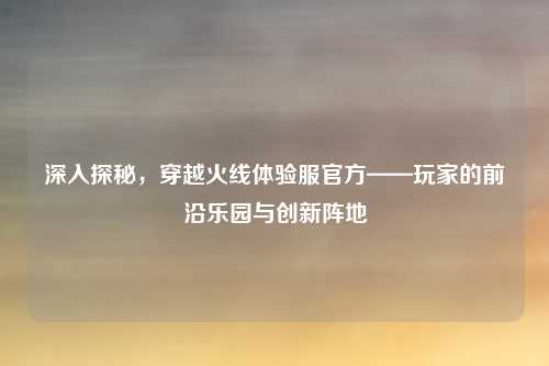 深入探秘,穿越火线体验服官方——玩家的前沿乐园与创新阵地