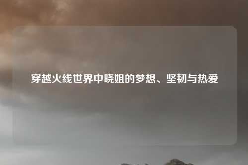 穿越火线世界中晓姐的梦想、坚韧与热爱