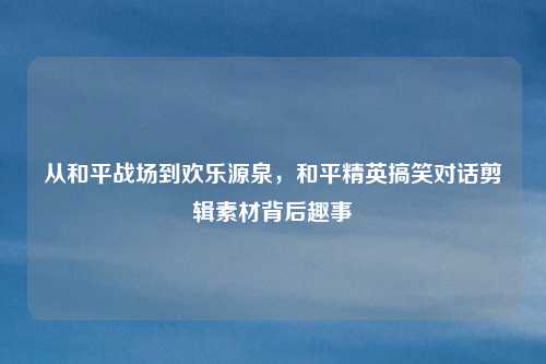 从和平战场到欢乐源泉,和平精英搞笑对话剪辑素材背后趣事