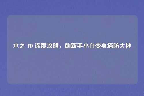 水之 TD 深度攻略，助新手小白变身塔防大神