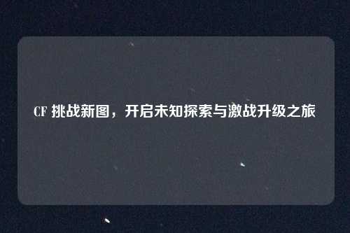 CF 挑战新图,开启未知探索与激战升级之旅