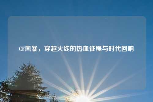 CF风暴，穿越火线的热血征程与时代回响