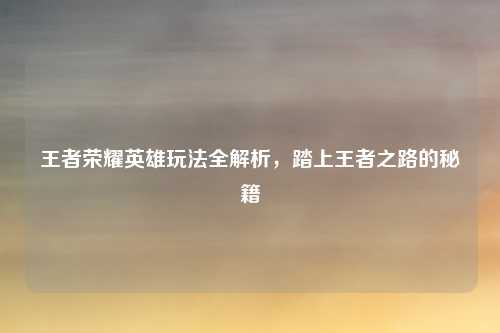 王者荣耀英雄玩法全解析,踏上王者之路的秘籍