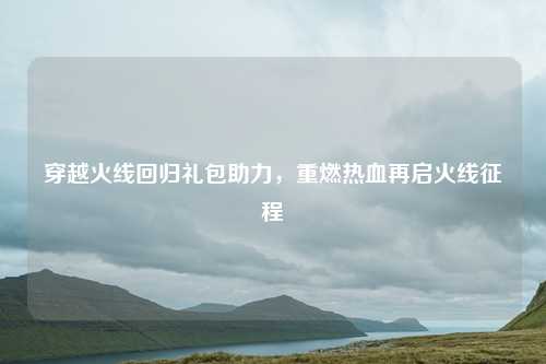 穿越火线回归礼包助力，重燃热血再启火线征程