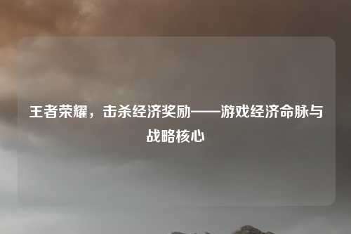 王者荣耀,击杀经济奖励——游戏经济命脉与战略核心