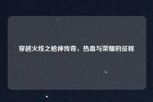 穿越火线之枪神传奇,热血与荣耀的征程