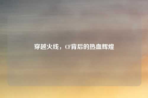 穿越火线，CF背后的热血辉煌