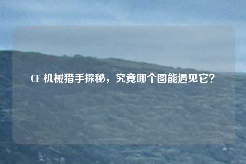 CF 机械猎手探秘,究竟哪个图能遇见它?