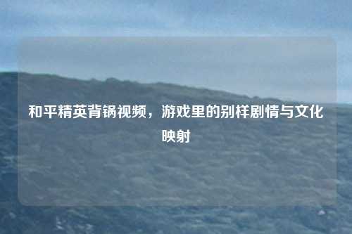 和平精英背锅视频,游戏里的别样剧情与文化映射