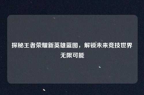 探秘王者荣耀新英雄蓝图,解锁未来竞技世界无限可能
