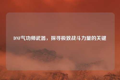 DNF气功师武器,探寻极致战斗力量的关键