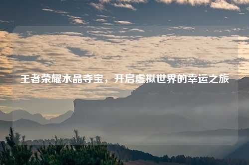 王者荣耀水晶夺宝,开启虚拟世界的幸运之旅