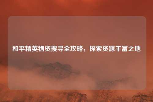 和平精英物资搜寻全攻略,探索资源丰富之地