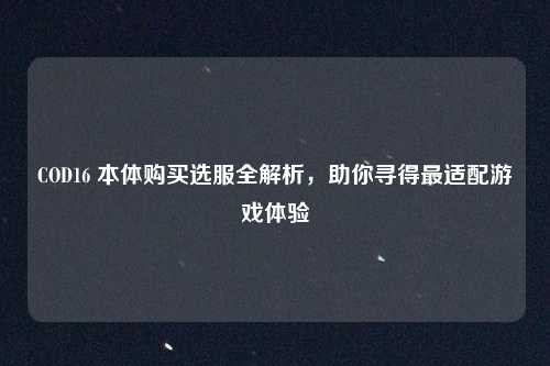 COD16 本体购买选服全解析,助你寻得最适配游戏体验