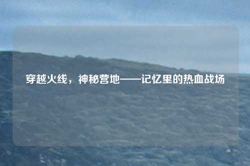 穿越火线,神秘营地——记忆里的热血战场