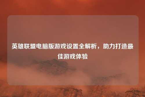英雄联盟电脑版游戏设置全解析，助力打造最佳游戏体验