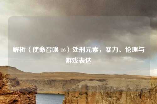 解析〈使命召唤 16〉处刑元素,暴力、伦理与游戏表达
