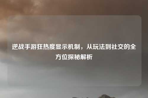 逆战手游狂热度显示机制,从玩法到社交的全方位探秘解析