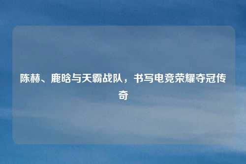 陈赫、鹿晗与天霸战队，书写电竞荣耀夺冠传奇