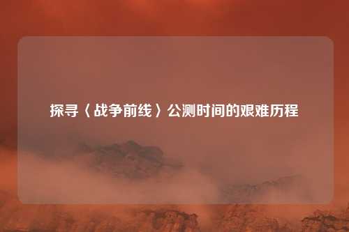 探寻〈战争前线〉公测时间的艰难历程