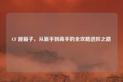 CF 跳箱子,从新手到高手的全攻略进阶之路