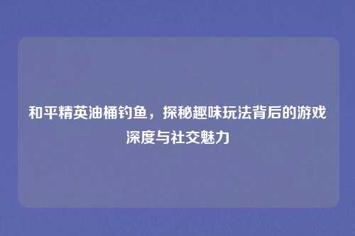 和平精英油桶钓鱼,探秘趣味玩法背后的游戏深度与社交魅力