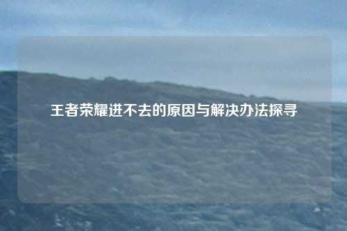 王者荣耀进不去的原因与解决办法探寻