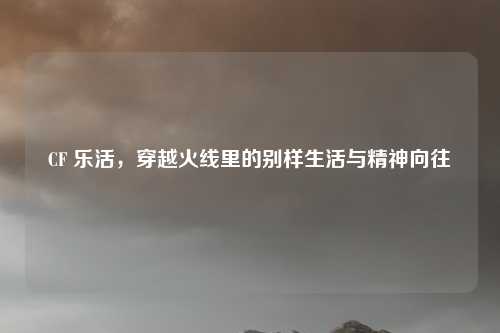 CF 乐活,穿越火线里的别样生活与精神向往